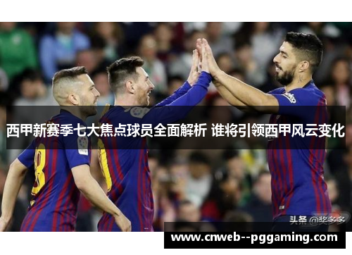 西甲新赛季七大焦点球员全面解析 谁将引领西甲风云变化 西甲新赛季七大焦点球员全面解析 谁将引领西甲风云变化