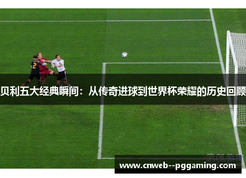 贝利五大经典瞬间：从传奇进球到世界杯荣耀的历史回顾