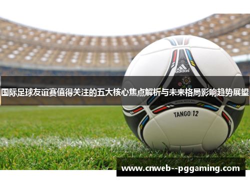 国际足球友谊赛值得关注的五大核心焦点解析与未来格局影响趋势展望 国际足球友谊赛值得关注的五大核心焦点解析与未来格局影响趋势展望