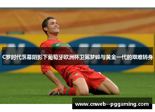 C罗时代落幕阴影下葡萄牙欧洲杯卫冕梦碎与黄金一代的艰难转身 C罗时代落幕阴影下葡萄牙欧洲杯卫冕梦碎与黄金一代的艰难转身