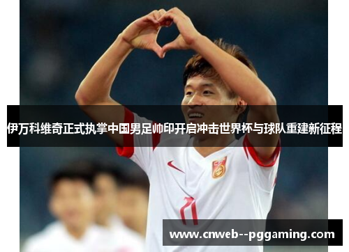 伊万科维奇正式执掌中国男足帅印开启冲击世界杯与球队重建新征程 伊万科维奇正式执掌中国男足帅印开启冲击世界杯与球队重建新征程