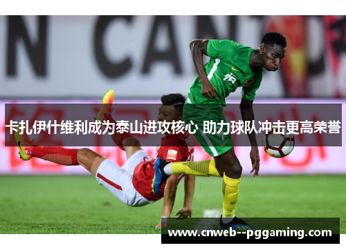 卡扎伊什维利成为泰山进攻核心 助力球队冲击更高荣誉 卡扎伊什维利成为泰山进攻核心 助力球队冲击更高荣誉