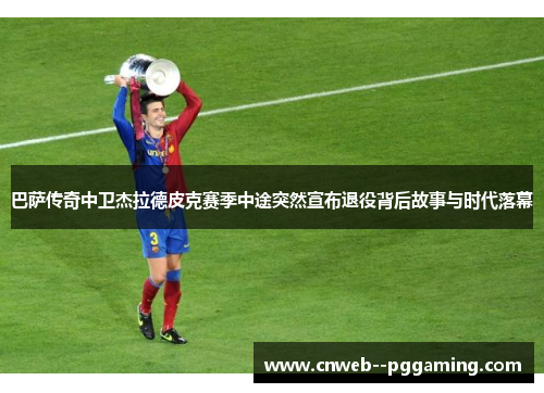 巴萨传奇中卫杰拉德皮克赛季中途突然宣布退役背后故事与时代落幕