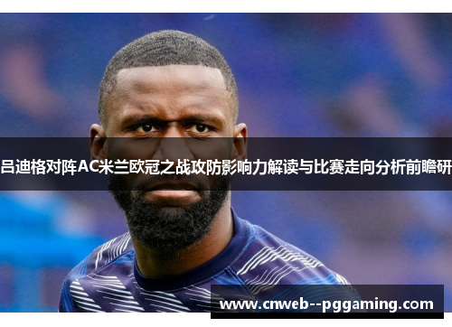 吕迪格对阵AC米兰欧冠之战攻防影响力解读与比赛走向分析前瞻研 吕迪格对阵AC米兰欧冠之战攻防影响力解读与比赛走向分析前瞻研