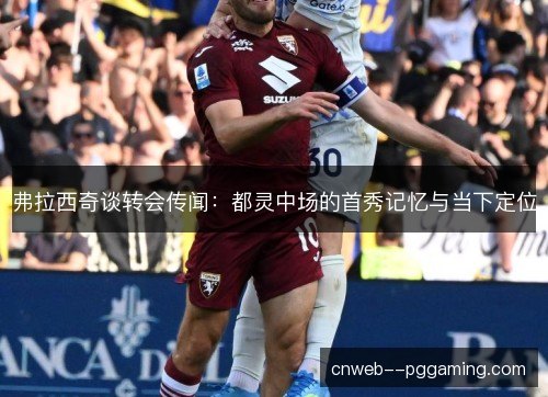 弗拉西奇谈转会传闻:都灵中场的首秀记忆与当下定位 弗拉西奇谈转会传闻:都灵中场的首秀记忆与当下定位